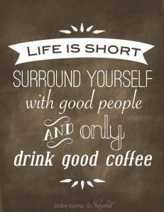 Life is Short. Surround Yourself with good people AND only drink good coffee. 